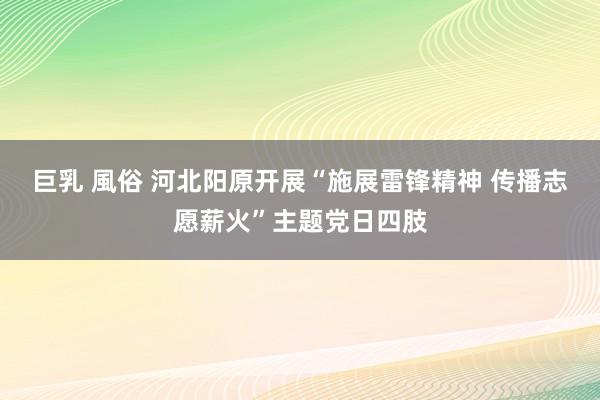 巨乳 風俗 河北阳原开展“施展雷锋精神 传播志愿薪火”主题党日四肢