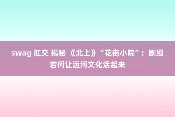 swag 肛交 揭秘 《北上》“花街小院”：剧组若何让运河文化活起来