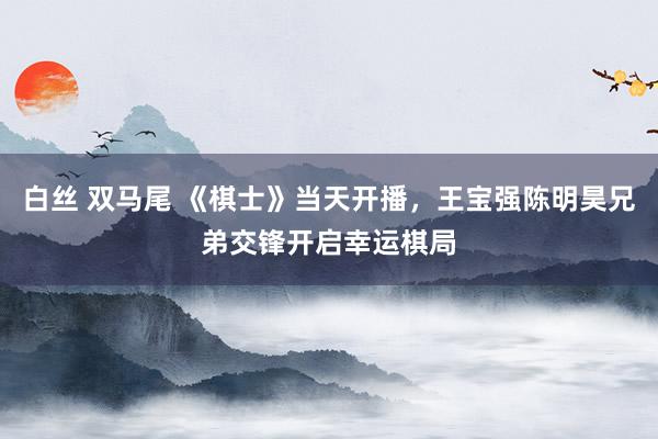 白丝 双马尾 《棋士》当天开播，王宝强陈明昊兄弟交锋开启幸运棋局