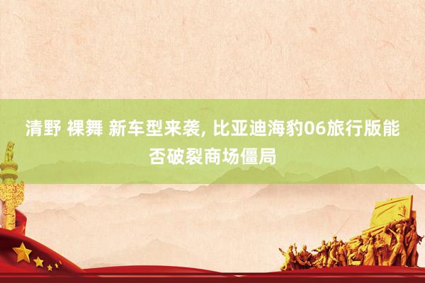 清野 裸舞 新车型来袭， 比亚迪海豹06旅行版能否破裂商场僵局