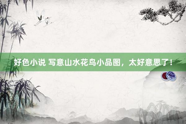 好色小说 写意山水花鸟小品图，太好意思了！