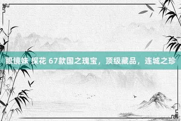 眼镜妹 探花 67款国之瑰宝，顶级藏品，连城之珍
