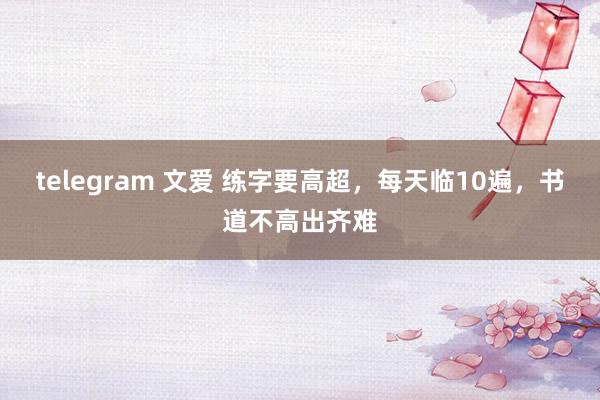 telegram 文爱 练字要高超，每天临10遍，书道不高出齐难
