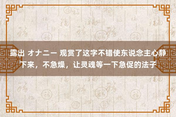 露出 オナニー 观赏了这字不错使东说念主心静下来，不急燥，让灵魂等一下急促的法子