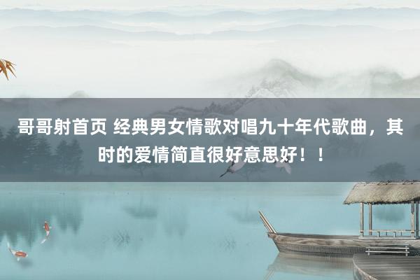 哥哥射首页 经典男女情歌对唱九十年代歌曲，其时的爱情简直很好意思好！！