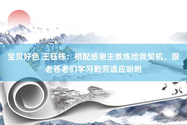 宝贝好色 王钰栋：相配感谢主教练给我契机，跟老苍老们学习勤劳适应吩咐
