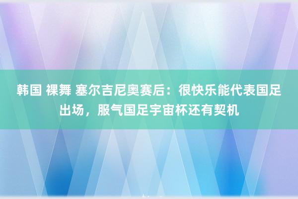韩国 裸舞 塞尔吉尼奥赛后：很快乐能代表国足出场，服气国足宇宙杯还有契机