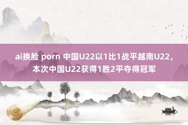 ai换脸 porn 中国U22以1比1战平越南U22，本次中国U22获得1胜2平夺得冠军
