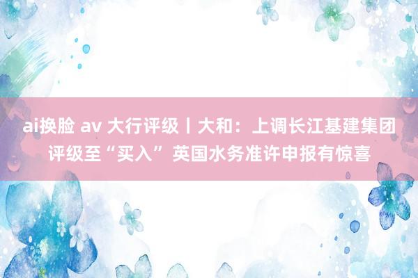 ai换脸 av 大行评级丨大和：上调长江基建集团评级至“买入” 英国水务准许申报有惊喜