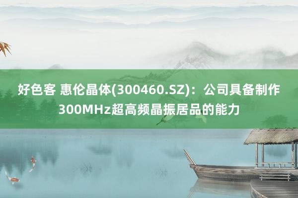 好色客 惠伦晶体(300460.SZ)：公司具备制作300MHz超高频晶振居品的能力