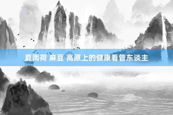 夏雨荷 麻豆 高原上的健康看管东谈主