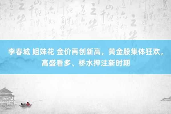 李春城 姐妹花 金价再创新高，黄金股集体狂欢，高盛看多、桥水押注新时期