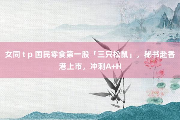 女同 t p 国民零食第一股「三只松鼠」，秘书赴香港上市，冲刺A+H