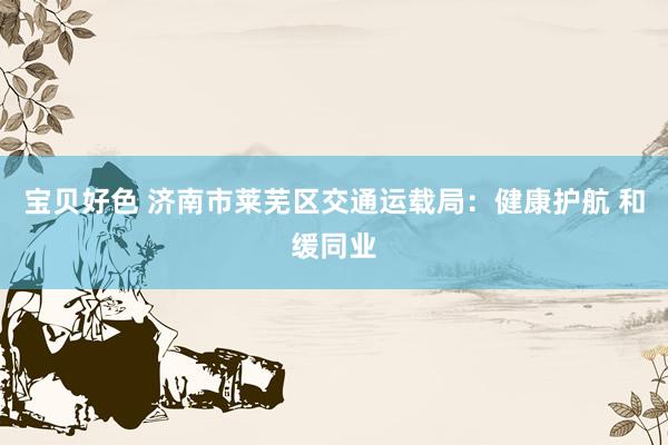 宝贝好色 济南市莱芜区交通运载局：健康护航 和缓同业
