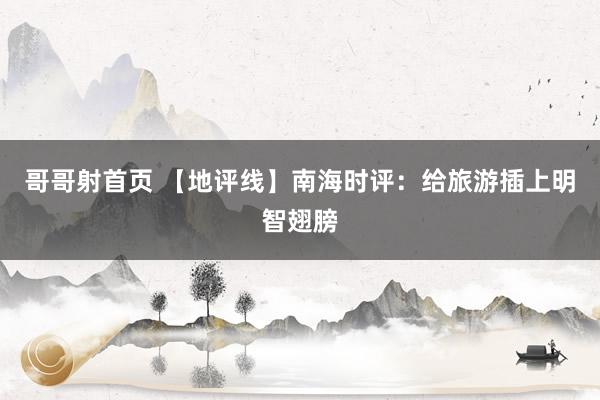 哥哥射首页 【地评线】南海时评：给旅游插上明智翅膀