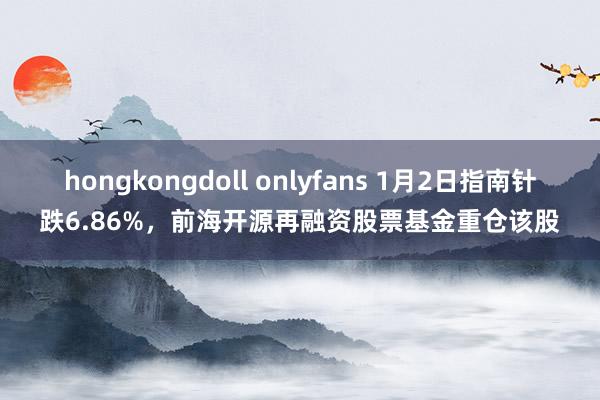 hongkongdoll onlyfans 1月2日指南针跌6.86%，前海开源再融资股票基金重仓该股