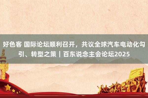 好色客 国际论坛顺利召开，共议全球汽车电动化勾引、转型之策｜百东说念主会论坛2025