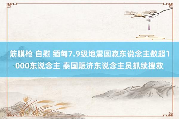 筋膜枪 自慰 缅甸7.9级地震圆寂东说念主数超1000东说念主 泰国赈济东说念主员抓续搜救