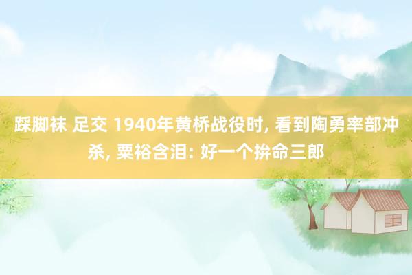 踩脚袜 足交 1940年黄桥战役时， 看到陶勇率部冲杀， 粟裕含泪: 好一个拚命三郎