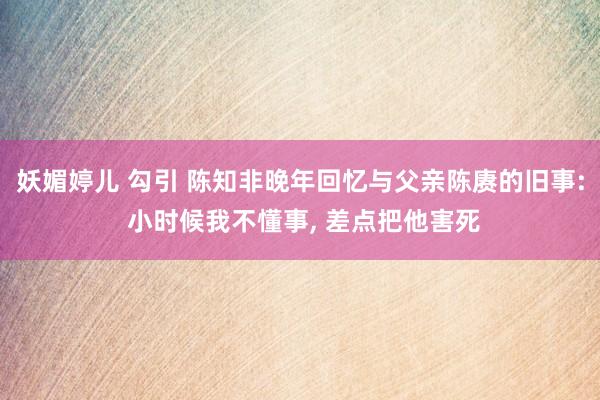 妖媚婷儿 勾引 陈知非晚年回忆与父亲陈赓的旧事: 小时候我不懂事， 差点把他害死