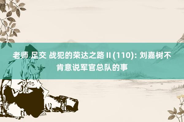 老师 足交 战犯的荣达之路Ⅱ(110): 刘嘉树不肯意说军官总队的事