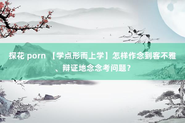 探花 porn 【学点形而上学】怎样作念到客不雅、辩证地念念考问题？