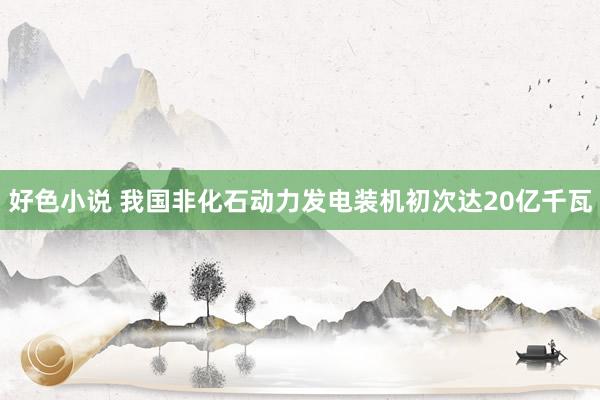 好色小说 我国非化石动力发电装机初次达20亿千瓦