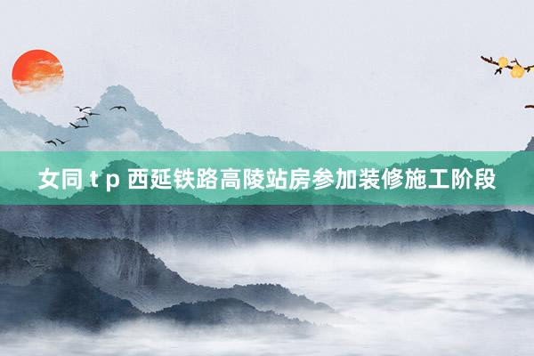 女同 t p 西延铁路高陵站房参加装修施工阶段