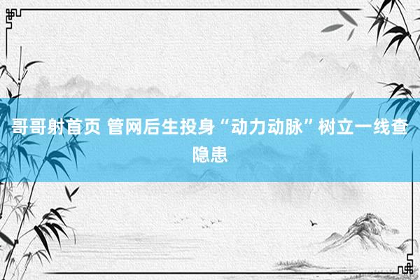 哥哥射首页 管网后生投身“动力动脉”树立一线查隐患