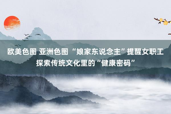 欧美色图 亚洲色图 “娘家东说念主”提醒女职工探索传统文化里的“健康密码”
