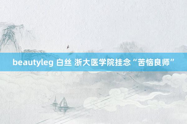 beautyleg 白丝 浙大医学院挂念“苦恼良师”