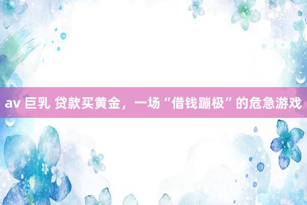 av 巨乳 贷款买黄金，一场“借钱蹦极”的危急游戏