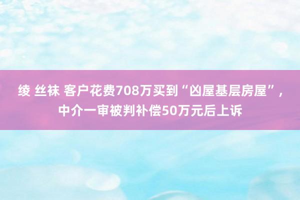 绫 丝袜 客户花费708万买到“凶屋基层房屋”，中介一审被判补偿50万元后上诉