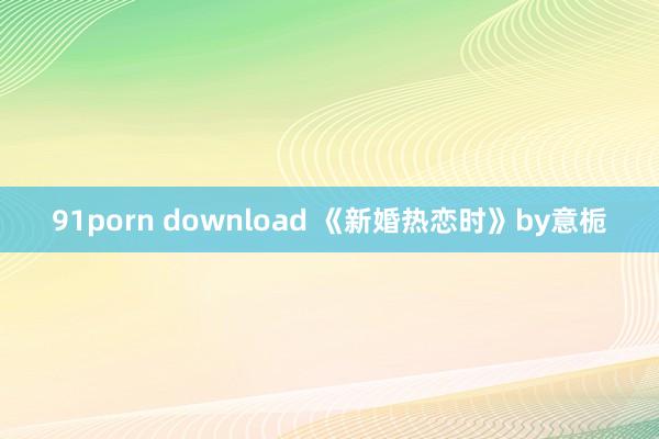 91porn download 《新婚热恋时》by意栀