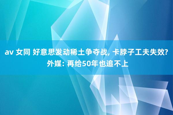 av 女同 好意思发动稀土争夺战， 卡脖子工夫失效? 外媒: 再给50年也追不上