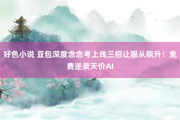 好色小说 豆包深度念念考上线三招让服从飙升！免费逆袭天价AI