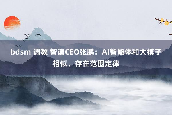 bdsm 调教 智谱CEO张鹏：AI智能体和大模子相似，存在范围定律