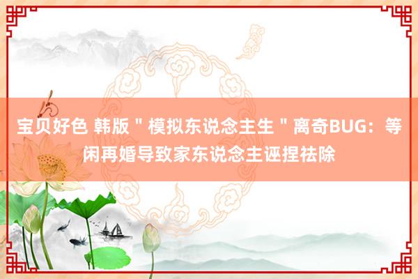 宝贝好色 韩版＂模拟东说念主生＂离奇BUG：等闲再婚导致家东说念主诬捏祛除