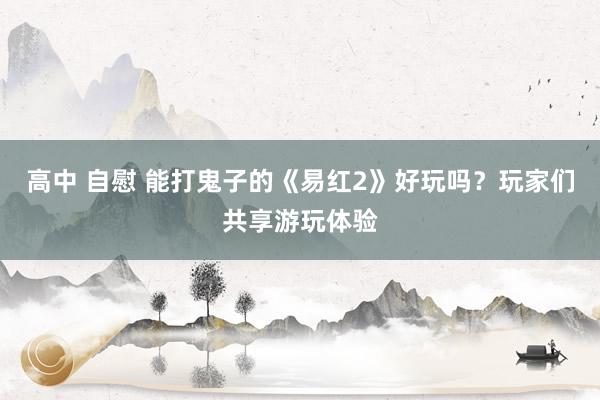 高中 自慰 能打鬼子的《易红2》好玩吗？玩家们共享游玩体验
