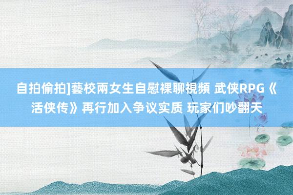 自拍偷拍]藝校兩女生自慰裸聊視頻 武侠RPG《活侠传》再行加入争议实质 玩家们吵翻天