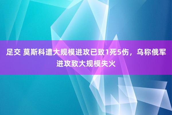 足交 莫斯科遭大规模进攻已致1死5伤，乌称俄军进攻致大规模失火