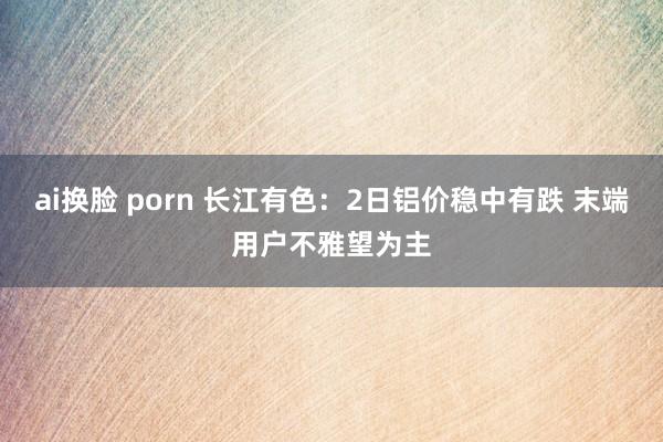ai换脸 porn 长江有色：2日铝价稳中有跌 末端用户不雅望为主