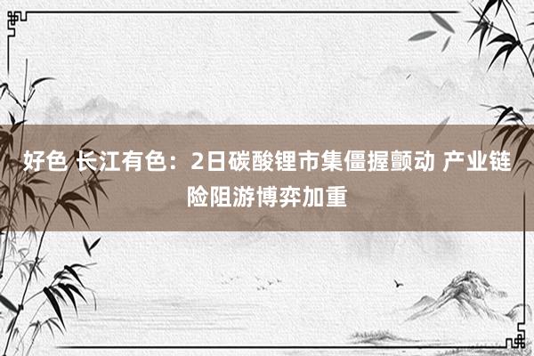 好色 长江有色：2日碳酸锂市集僵握颤动 产业链险阻游博弈加重