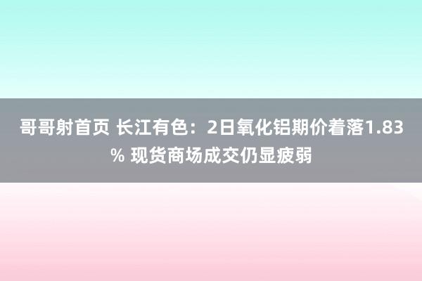 哥哥射首页 长江有色：2日氧化铝期价着落1.83% 现货商场成交仍显疲弱