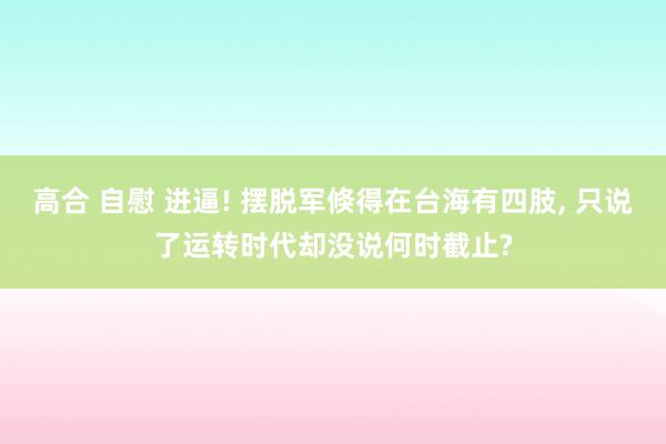 高合 自慰 进逼! 摆脱军倏得在台海有四肢， 只说了运转时代却没说何时截止?
