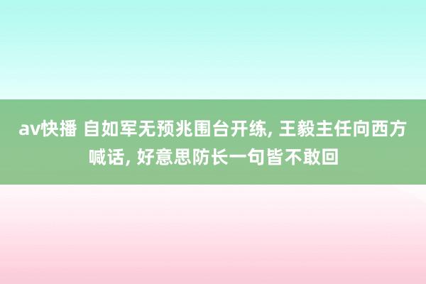 av快播 自如军无预兆围台开练， 王毅主任向西方喊话， 好意思防长一句皆不敢回
