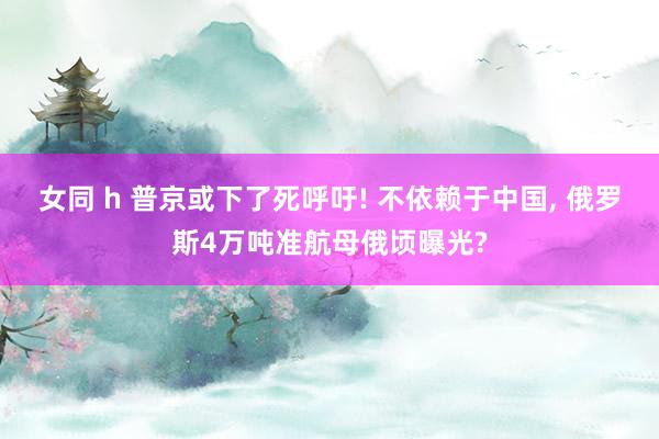 女同 h 普京或下了死呼吁! 不依赖于中国， 俄罗斯4万吨准航母俄顷曝光?