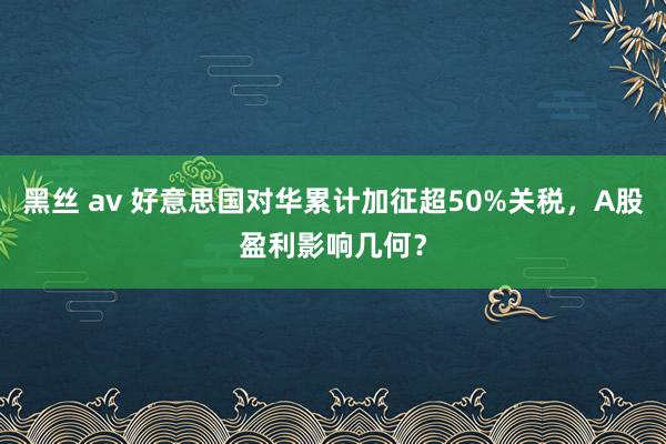 黑丝 av 好意思国对华累计加征超50%关税，A股盈利影响几何？