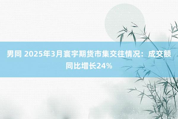 男同 2025年3月寰宇期货市集交往情况：成交额同比增长24%