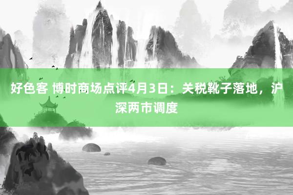 好色客 博时商场点评4月3日：关税靴子落地，沪深两市调度